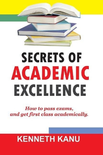 The Secrets of Academic Excellence: Excelling in Academics by Kenneth Kanu 9781545594711