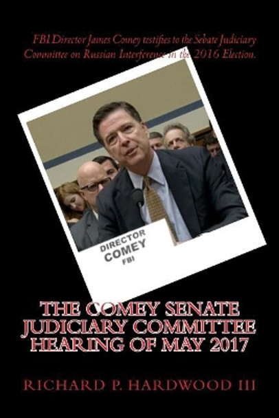 The COMEY Senate Judiciary Committee Hearing of May 2017: Testimony on Russian interference in 2016 Presidential Election by Richard P Hardwood III 9781546556046