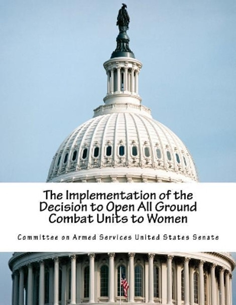 The Implementation of the Decision to Open All Ground Combat Units to Women by Committee on Armed Services United State 9781546656180