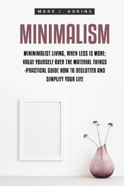 Minimalism: Minimalist Living, When Less Is More; Value Yourself Over the Material Things -Practical Guide How to Declutter and Simplify Your Life by Mark J Adkins 9781548701857