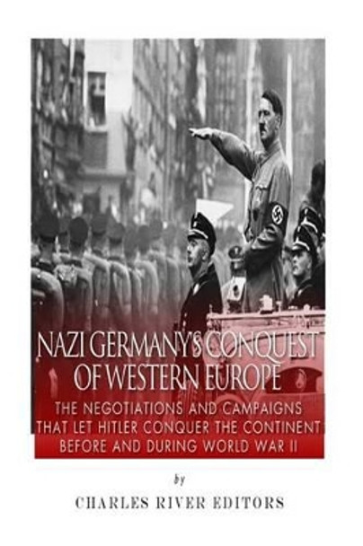 Nazi Germany's Conquest of Western Europe: The Negotiations and Campaigns That Let Hitler Conquer the Continent Before and During World War II by Charles River Editors 9781514792612