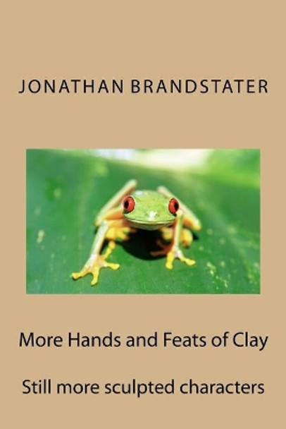 More Hands and Feats of Clay: Still more sculpted characters by Jonathan Jay Brandstater 9781515061748