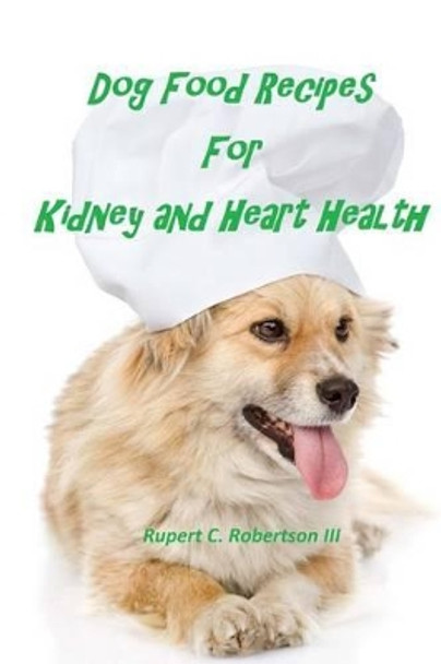 Dog Food Recipes For Kidney And Heart Health by Rupert C Robertson III 9781517678401