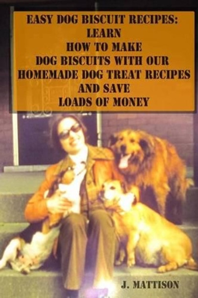 Easy Dog Biscuit Recipes: Learn How to Make Dog Biscuits with Our Homemade Dog Treat Recipes and Save Loads of Money by J Mattison 9781500915643