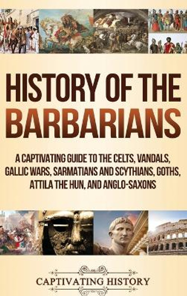 History of the Barbarians: A Captivating Guide to the Celts, Vandals, Gallic Wars, Sarmatians and Scythians, Goths, Attila the Hun, and Anglo-Saxons by Captivating History 9781647480554