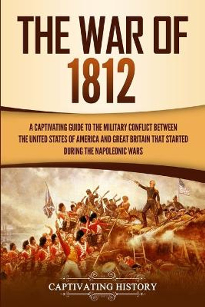 The War of 1812: A Captivating Guide to the Military Conflict between the United States of America and Great Britain That Started during the Napoleonic Wars by Captivating History 9781647482398