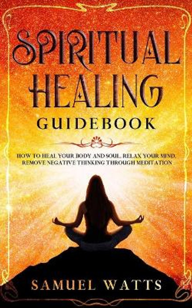 Spiritual Healing Guidebook: How to Heal Your Body and Soul, Relax Your Mind, Remove Negative Thinking Through Meditation by Samuel Watts 9781653856077