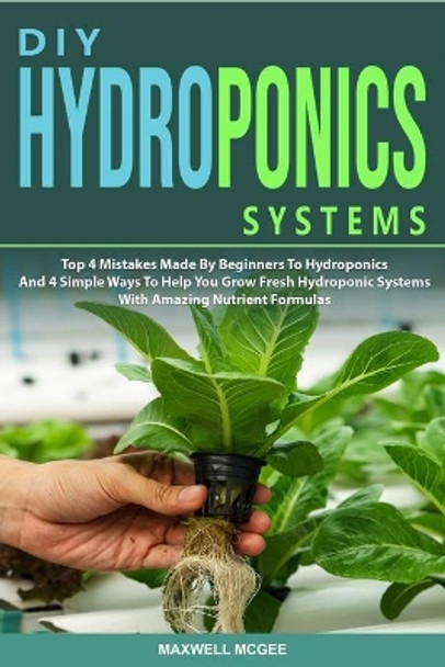 DIY Hydroponics Systems: Top 4 Mistakes Made By Beginners To Hydroponics And 4 Simple Ways To Help You Grow Fresh Hydroponic Systems With Amazing Nutrient Formulas by Maxwell McGee 9781653516834