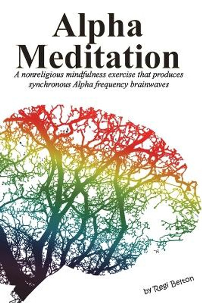 Alpha Meditation: A nonreligious mindfulness exercise that produces synchronous Alpha frequency brainwaves by Regi Belton 9781640321984