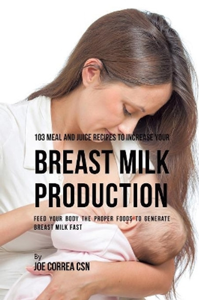 103 Meal and Juice Recipes to Increase Your Breast Milk Production: Feed Your Body the Proper Foods to Generate Breast Milk Fast by Joe Correa 9781635318548