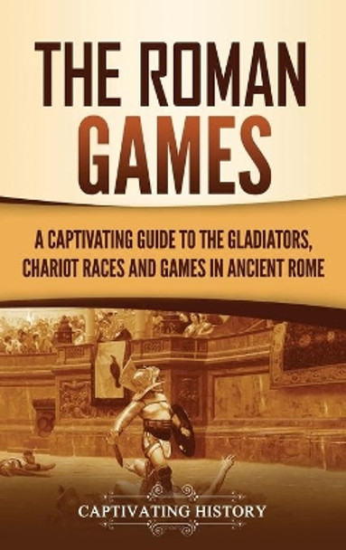 The Roman Games: A Captivating Guide to the Gladiators, Chariot Races, and Games in Ancient Rome by Captivating History 9781637163788