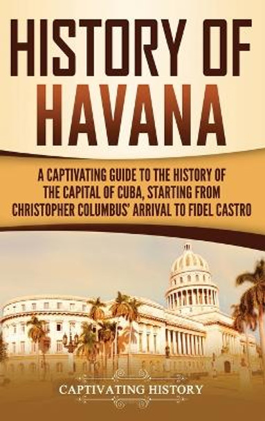 History of Havana: A Captivating Guide to the History of the Capital of Cuba, Starting from Christopher Columbus' Arrival to Fidel Castro by Captivating History 9781647483203