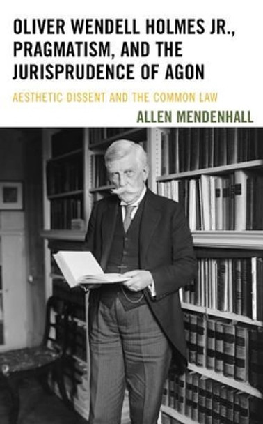 Oliver Wendell Holmes Jr., Pragmatism, and the Jurisprudence of Agon: Aesthetic Dissent and the Common Law by Allen Mendenhall 9781611487916