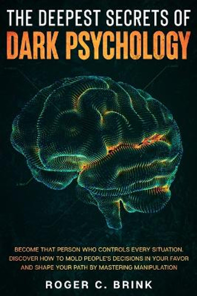 The Deepest Secrets of Dark Psychology: Become That Person Who Controls Every Situation. Discover How to Mold People's Decisions in Your Favor and Shape Your Path by Mastering Manipulation by Roger C Brink 9781648660887