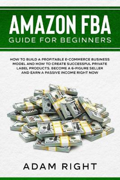 Amazon FBA Guide for Beginners: How to Build a Profitable E-Commerce Business Model and How to Create Successful Private Label Products. Become a 6-Figure Seller and Earn a Passive Income Right Now by Adam Right 9781655700156