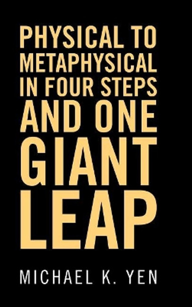 Physical to Metaphysical in Four Steps and One Giant Leap by Michael K Yen 9781504380430