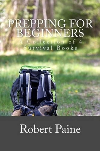 Prepping for Beginners: A Collection of 4 Survival Books by Robert Paine 9781505202588