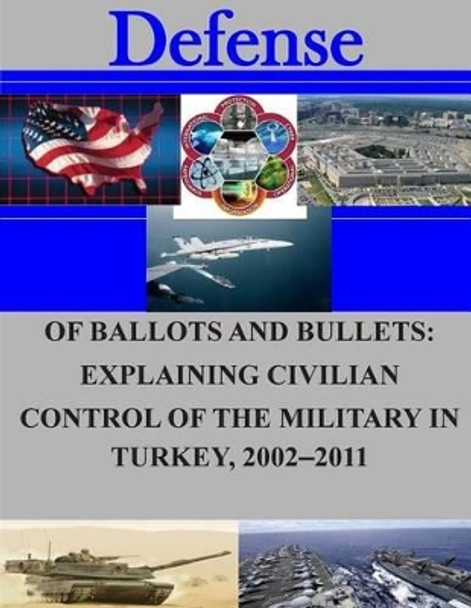Of Ballots and Bullets: Explaining Civilian Control of the Military in Turkey, 2002-2011 by Naval Postgraduate School 9781505709872