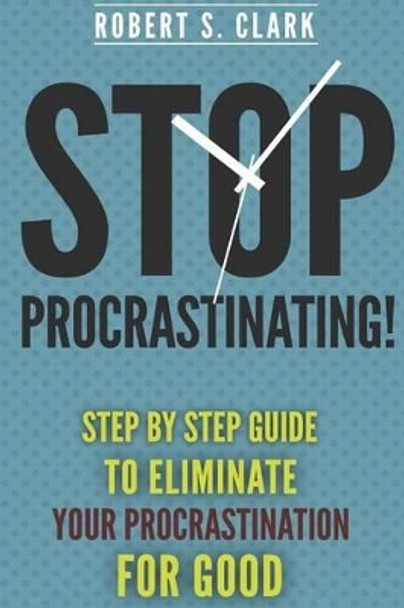 Stop Procrastinating!: Step by Step guide to Eliminate your procrastination for good by Robert S Clark 9781502809834