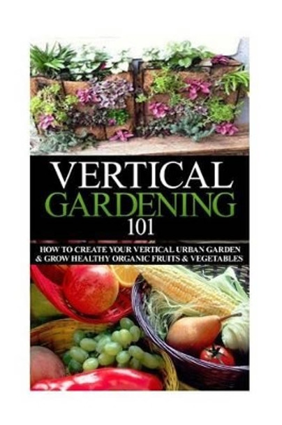 Vertical Gardening 101: How to Create Your Vertical Urban Garden & Grow Healthy Organic Fruits & Vegetables by April Stewart 9781503355644