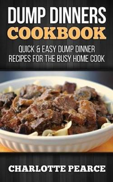 Dump Dinners Cookbook: Quick & Easy Dump Dinner Recipes for the Busy Home Cook by Charlotte Pearce 9781507782101