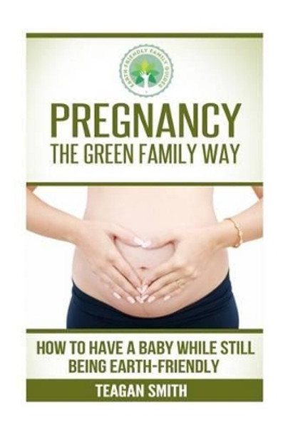 Pregnancy the Green Family Way: How to Have a Baby While Still Being Earth-Friendly by Teagan Smith 9781508457381