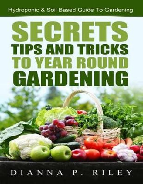 Secrets, Tips and Tricks To Year Round Gardening: The Ultimate Organic Hydroponic & Soil Home Gardening Maximum Yield Guide by Dianna P Riley Chhc 9781508722564