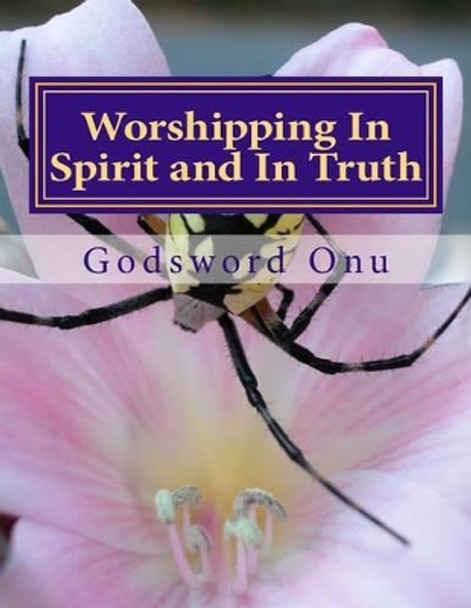 Worshipping In Spirit and In Truth: Serving and Worshipping God Acceptably by Godsword Godswill Onu 9781508814108