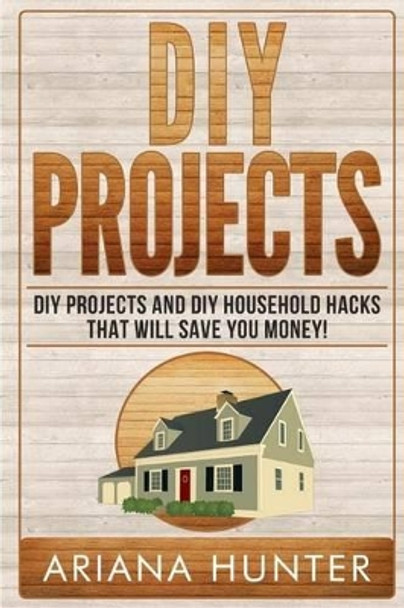 DIY Projects: DIY Projects and DIY Household Hacks That Will Save You Money by Ariana Hunter 9781508568131