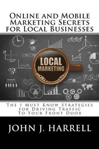 Online and Mobile Marketing Secrets for Local Businesses: The 7 Must Know Strategies for Driving Traffic To Your Front Door by John J Harrell 9781508691440