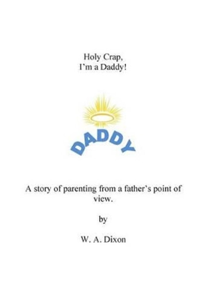 Holy Crap I'm a Daddy! A story of parenting from a fathers point of view.: Holy Crap I'm a Daddy! A story of parenting from a fathers point of view. by W a Dixon Jr 9781494972684