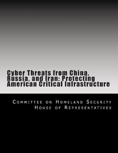 Cyber Threats from China, Russia, and Iran: Protecting American Critical Infrastructure by Committee on H House of Representatives 9781494985820