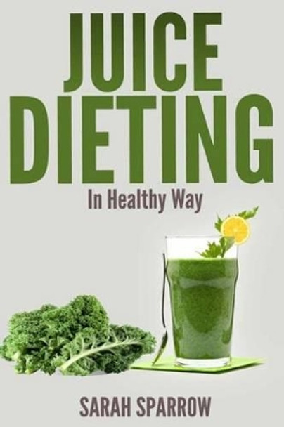 Juice Dieting In Healthy Way: A Guidebook To Help You Lose Weight, Get Energy Boost And Perform Body Detox Safely, Plus 101 Juice Diet Recipes by Sarah Sparrow 9781496084958