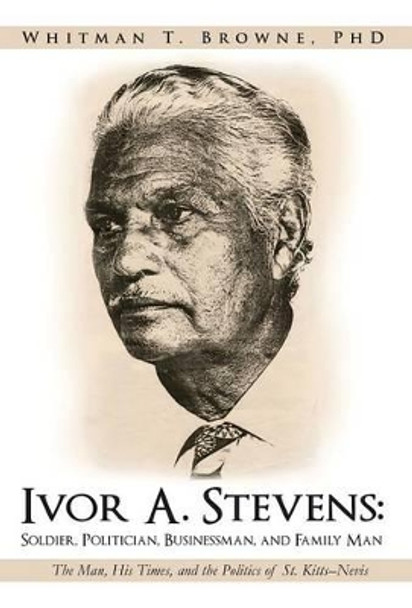 Ivor A. Stevens: Soldier, Politician, Businessman, and Family Man: The Man, His Times, and the Politics of St. Kitts-Nevis by Whitman T Browne Phd 9781475928266