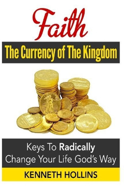 Faith: The Currency of the Kingdom: Keys to Radically Change Your Life, God's Way by Kenneth M Hollins 9781499735253