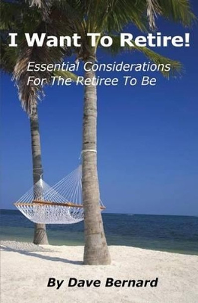 I Want To Retire! Essential Considerations for the Retiree to Be by Dave Bernard 9781484134214