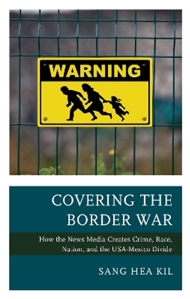 Covering the Border War: How the News Media Creates Crime, Race, Nation, and the USA-Mexico Divide by Sang Hea Kil 9781498561426