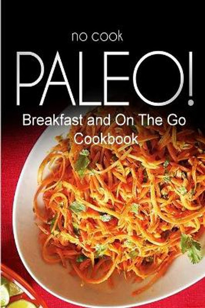 No-Cook Paleo! - Breakfast and On The Go Cookbook: Ultimate Caveman cookbook series, perfect companion for a low carb lifestyle, and raw diet food lifestyle by Ben Plus Publishing No-Cook Paleo Series 9781500179007