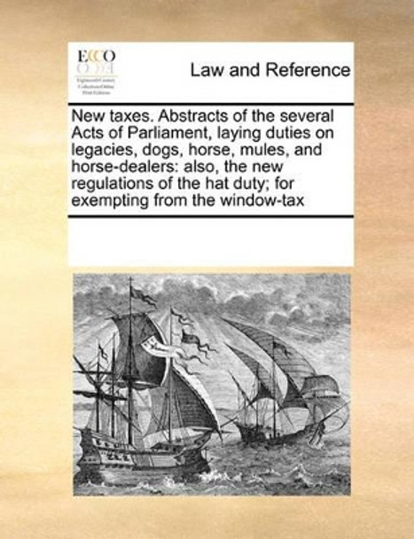 New Taxes. Abstracts of the Several Acts of Parliament, Laying Duties on Legacies, Dogs, Horse, Mules, and Horse-Dealers: Also, the New Regulations of the Hat Duty; For Exempting from the Window-Tax by Multiple Contributors 9781171231363