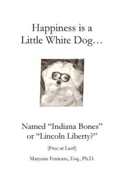 Happiness is a Little White Dog...: Named &quot;Indiana Bones&quot; or &quot;Lincoln Liberty?&quot; by Esq Ph D Maryann Fenicato 9781496022837