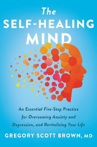 The Self-Healing Mind: An Essential Five-Step Practice for Overcoming Anxiety and Depression, and Revitalizing Your Life by Gregory Scott Brown, M.D.