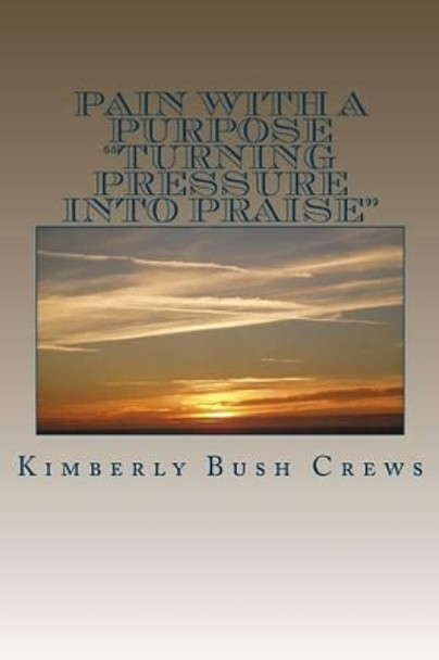 Pain With A Purpose: &quot;Turning Pressure Into Praise&quot; by Kimberly B Crews 9781496119155