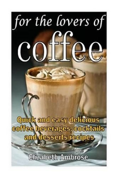 For the lovers of coffee: Quick and easy delicious coffee beverages, cocktails and desserts recipes by Elizabeth Ambrose 9781497560796