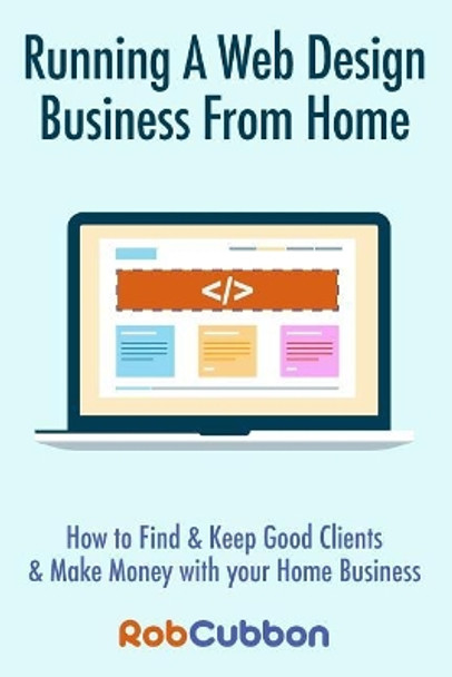 Running a Web Design Business from Home: How to Find and Keep Good Clients and Make Money with Your Home Business by Rob Cubbon 9781494366285