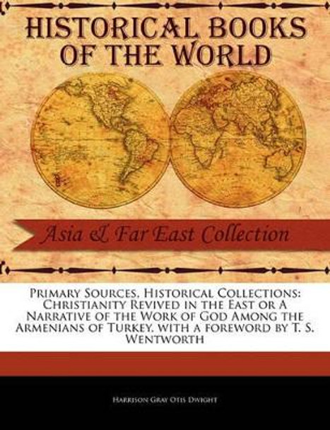 Primary Sources, Historical Collections: Christianity Revived in the East or a Narrative of the Work of God Among the Armenians of Turkey, with a Foreword by T. S. Wentworth by Harrison Gray Otis Dwight 9781241094096