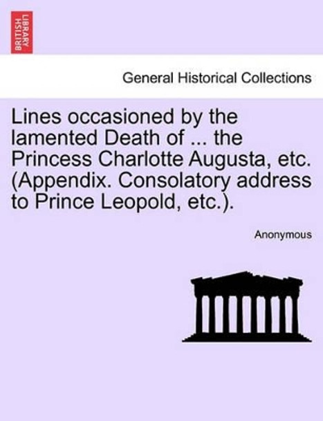 Lines Occasioned by the Lamented Death of ... the Princess Charlotte Augusta, Etc. (Appendix. Consolatory Address to Prince Leopold, Etc.). by Anonymous 9781241165864