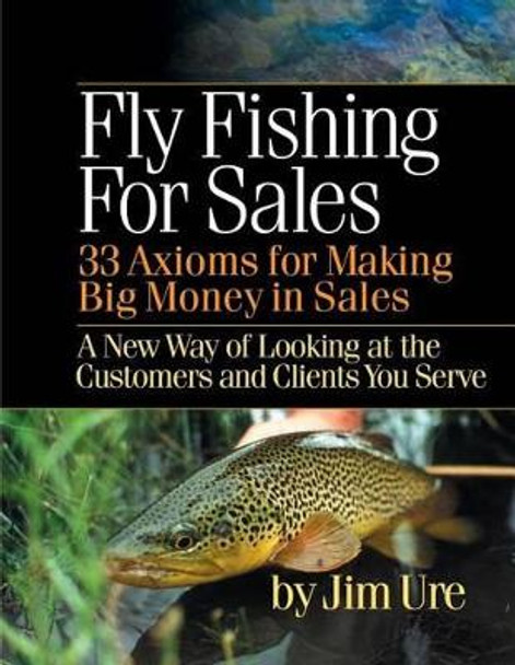 Fly Fishing For Sales: Learn the Axioms of Selling Sharp Steel Hooks to Fish and You Can Make Big Money in Sales by Jim Ure 9781494393007