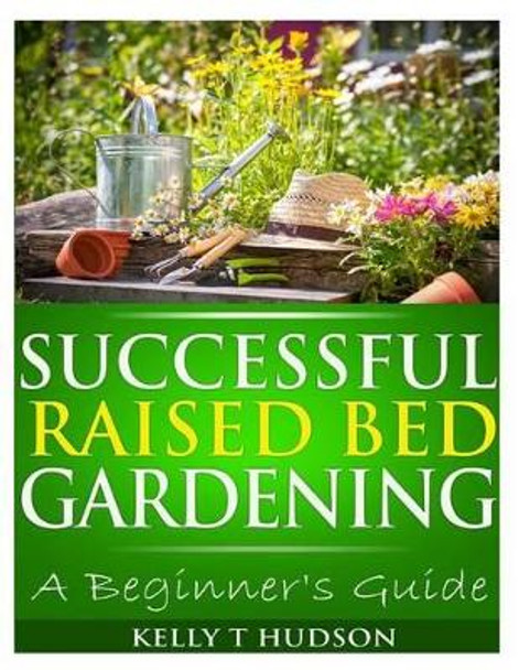 Successful Raised Bed Gardening: A Beginner's Guide by Kelly T Hudson 9781494727932