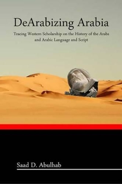 DeArabizing Arabia: Tracing Western Scholarship on the History of the Arabs and Arabic Language and Script by Saad Abulhab 9781466391468