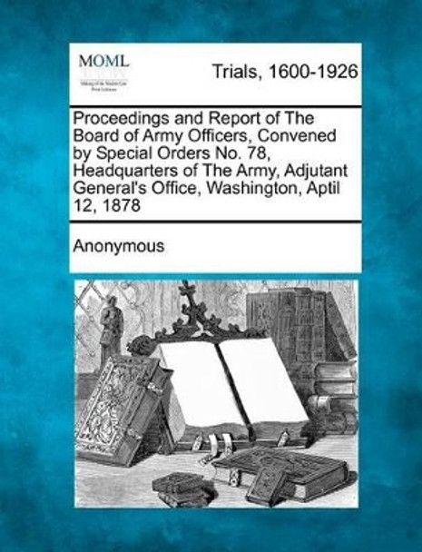 Proceedings and Report of the Board of Army Officers, Convened by Special Orders No. 78, Headquarters of the Army, Adjutant General's Office, Washington, Aptil 12, 1878 by Anonymous 9781275091740